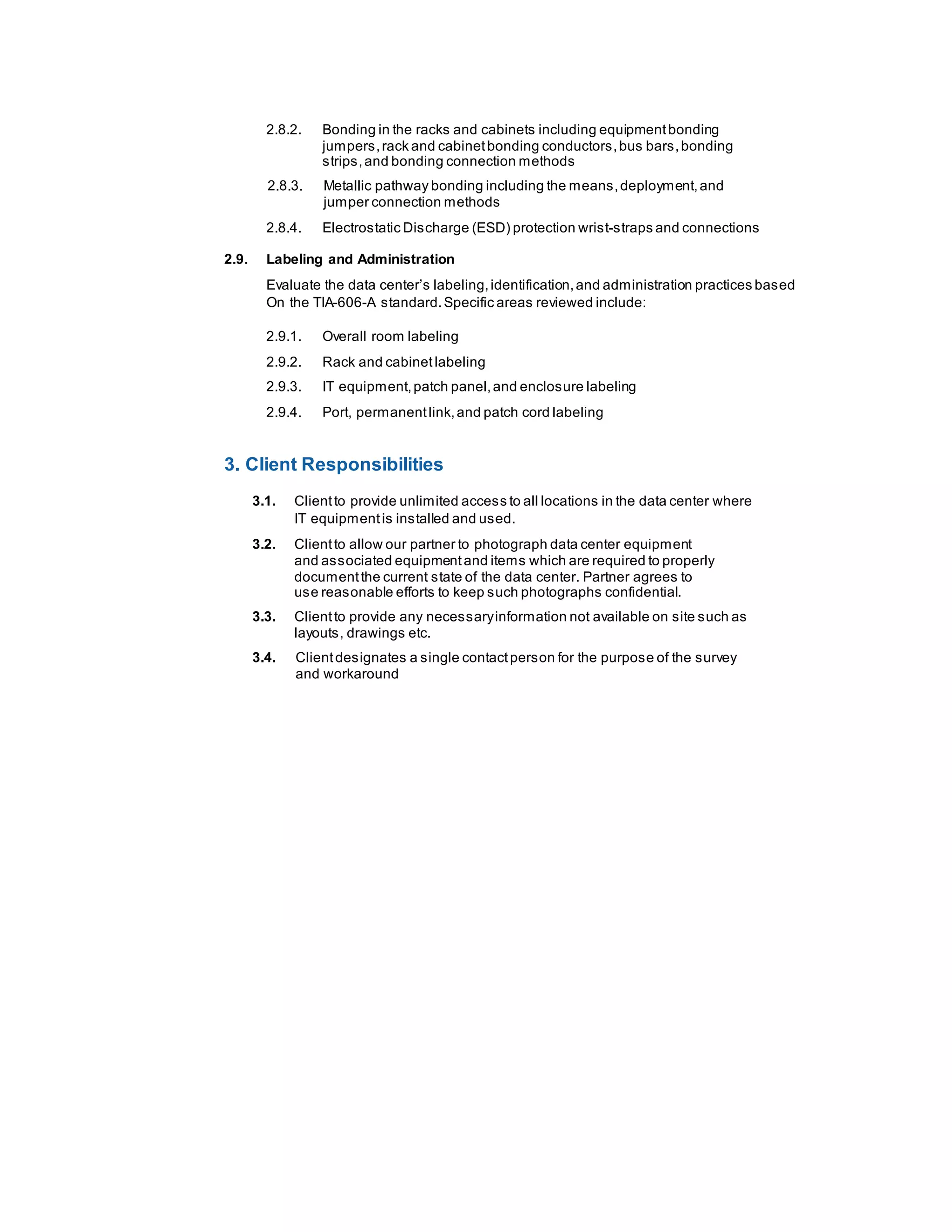 2.8.2. Bonding in the racks and cabinets including equipmentbonding
jumpers,rack and cabinetbonding conductors,bus bars,bonding
strips,and bonding connection methods
2.8.3. Metallic pathway bonding including the means,deployment,and
jumper connection methods
2.8.4. Electrostatic Discharge (ESD) protection wrist-straps and connections
2.9. Labeling and Administration
Evaluate the data center’s labeling,identification,and administration practices based
On the TIA-606-A standard.Specific areas reviewed include:
2.9.1. Overall room labeling
2.9.2. Rack and cabinetlabeling
2.9.3. IT equipment,patch panel,and enclosure labeling
2.9.4. Port, permanentlink,and patch cord labeling
3. Client Responsibilities
3.1. Clientto provide unlimited access to all locations in the data center where
IT equipmentis installed and used.
3.2. Clientto allow our partner to photograph data center equipment
and associated equipmentand items which are required to properly
documentthe current state of the data center. Partner agrees to
use reasonable efforts to keep such photographs confidential.
3.3. Clientto provide any necessaryinformation not available on site such as
layouts, drawings etc.
3.4. Clientdesignates a single contactperson for the purpose of the survey
and workaround
 