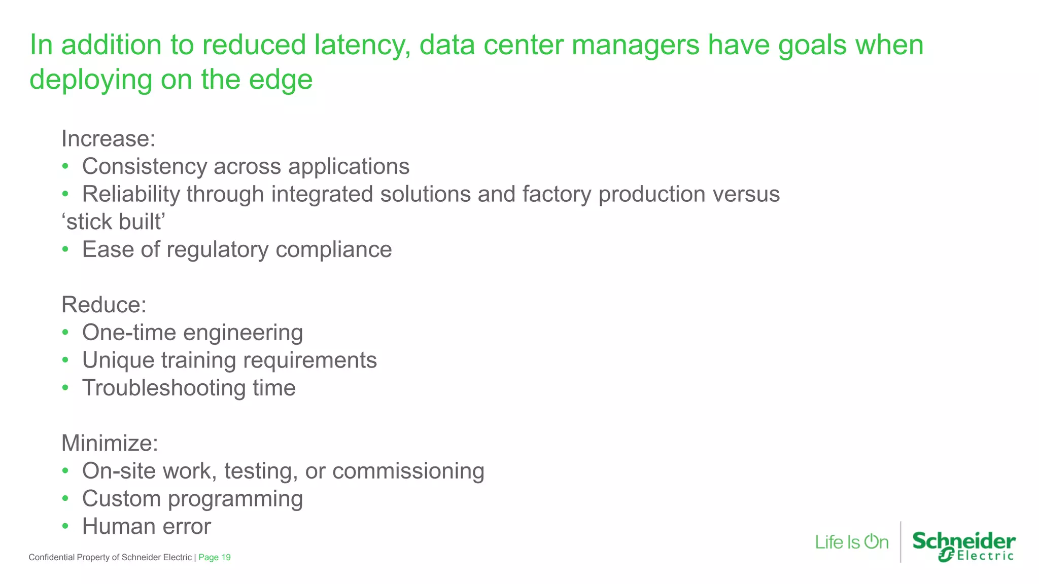 Page 19Confidential Property of Schneider Electric |
In addition to reduced latency, data center managers have goals when
deploying on the edge
Increase:
• Consistency across applications
• Reliability through integrated solutions and factory production versus
‘stick built’
• Ease of regulatory compliance
Reduce:
• One-time engineering
• Unique training requirements
• Troubleshooting time
Minimize:
• On-site work, testing, or commissioning
• Custom programming
• Human error
 