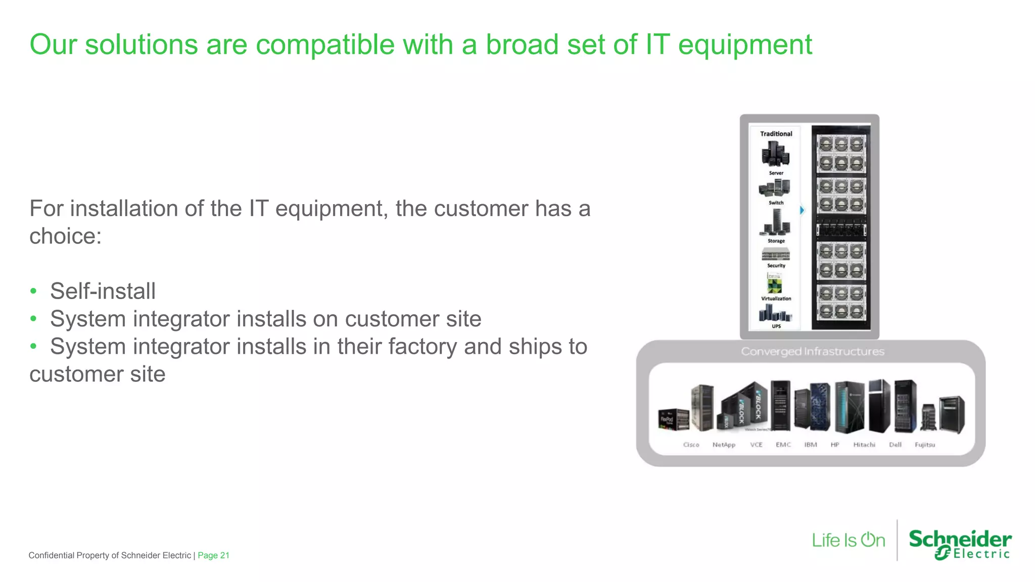 Page 21Confidential Property of Schneider Electric |
Our solutions are compatible with a broad set of IT equipment
For installation of the IT equipment, the customer has a
choice:
• Self-install
• System integrator installs on customer site
• System integrator installs in their factory and ships to
customer site
 