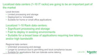 Page 16Confidential Property of Schneider Electric |
Localized data centers (1-10 IT racks) are going to be an important part of
the market
Local devices:
• Limited processing and storage
• Deployment is ‘immediate’
• Suitable for home or small office applications
Localized 1-10 Rack data centers:
• Significant processing and storage
• Fast to deploy in existing environments
• Suitable for a broad base of applications requiring low latency
and/or high bandwidth
Regional data centers:
• Unlimited’ processing and storage
• Longer to construct due to permitting and local compliance issues
• Suitable for applications that can tolerate some latency
 