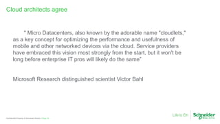 Page 18Confidential Property of Schneider Electric |
Cloud architects agree
" Micro Datacenters, also known by the adorable name "cloudlets,"
as a key concept for optimizing the performance and usefulness of
mobile and other networked devices via the cloud. Service providers
have embraced this vision most strongly from the start, but it won't be
long before enterprise IT pros will likely do the same”
Microsoft Research distinguished scientist Victor Bahl
 