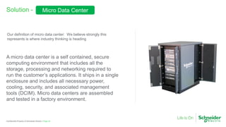 Page 25Confidential Property of Schneider Electric |
Solution -
A micro data center is a self contained, secure
computing environment that includes all the
storage, processing and networking required to
run the customer’s applications. It ships in a single
enclosure and includes all necessary power,
cooling, security, and associated management
tools (DCIM). Micro data centers are assembled
and tested in a factory environment.
Our definition of micro data center: We believe strongly this
represents is where industry thinking is heading
Micro Data Center
 