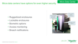 Page 29Confidential Property of Schneider Electric |
Micro data centers have options for even higher security
• Ruggedized enclosures
• Lockable enclosures
• Biometric options
• Access monitoring
• Breach notifications
Micro Data Center
 