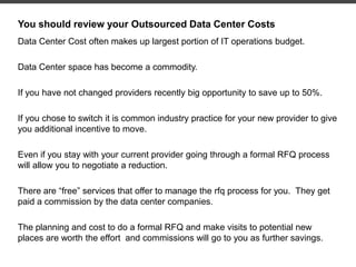 You should review your Outsourced Data Center Costs
Data Center Cost often makes up largest portion of IT operations budget.
Data Center space has become a commodity.
If you have not changed providers recently big opportunity to save up to 50%.
If you chose to switch it is common industry practice for your new provider to give
you additional incentive to move.
Even if you stay with your current provider going through a formal RFQ process
will allow you to negotiate a reduction.
There are “free” services that offer to manage the rfq process for you. They get
paid a commission by the data center companies.
The planning and cost to do a formal RFQ and make visits to potential new
places are worth the effort and commissions will go to you as further savings.
 
