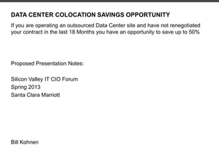 DATA CENTER COLOCATION SAVINGS OPPORTUNITY
If you are operating an outsourced Data Center site and have not renegotiated
your contract in the last 18 Months you have an opportunity to save up to 50%
Proposed Presentation Notes:
Silicon Valley IT CIO Forum
Spring 2013
Santa Clara Marriott
Bill Kohnen
 
