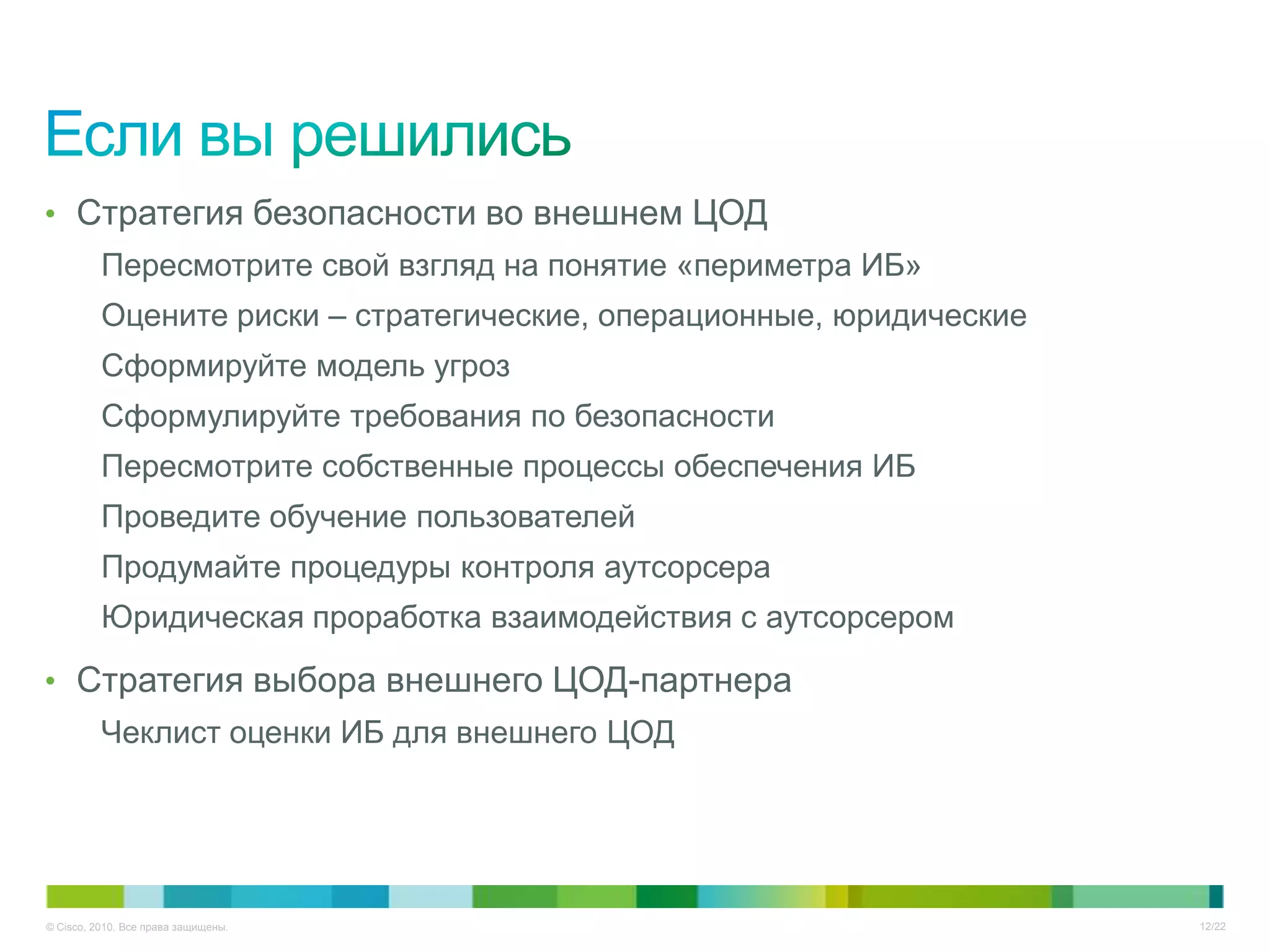 • Стратегия безопасности во внешнем ЦОД
          Пересмотрите свой взгляд на понятие «периметра ИБ»
          Оцените риски – стратегические, операционные, юридические
          Сформируйте модель угроз
          Сформулируйте требования по безопасности
          Пересмотрите собственные процессы обеспечения ИБ
          Проведите обучение пользователей
          Продумайте процедуры контроля аутсорсера
          Юридическая проработка взаимодействия с аутсорсером

• Стратегия выбора внешнего ЦОД-партнера
          Чеклист оценки ИБ для внешнего ЦОД




© Cisco, 2010. Все права защищены.                                    12/22
 