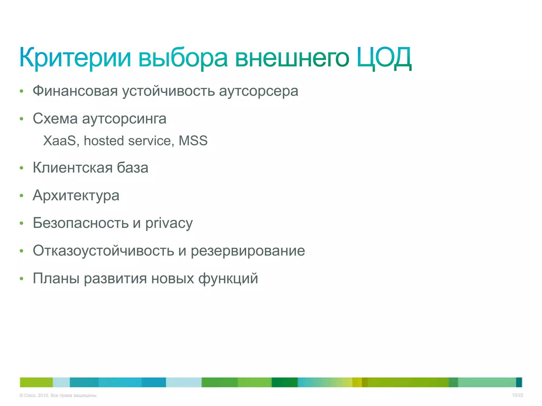 • Финансовая устойчивость аутсорсера

• Схема аутсорсинга
          XaaS, hosted service, MSS

• Клиентская база

• Архитектура

• Безопасность и privacy

• Отказоустойчивость и резервирование

• Планы развития новых функций




© Cisco, 2010. Все права защищены.      13/22
 
