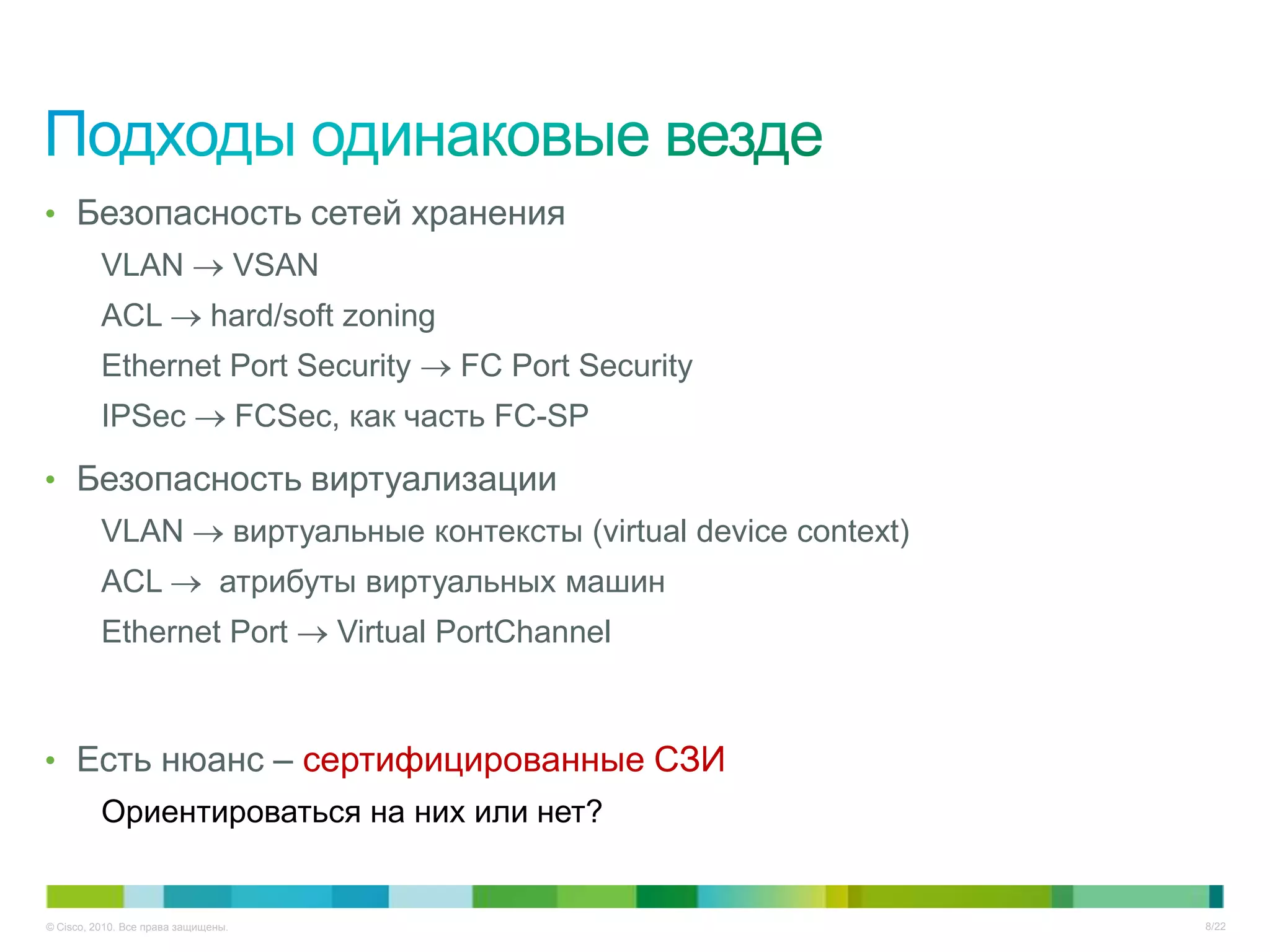 • Безопасность сетей хранения
          VLAN                       VSAN
          ACL                 hard/soft zoning
          Ethernet Port Security                    FC Port Security
          IPSec                      FCSec, как часть FC-SP

• Безопасность виртуализации
          VLAN                       виртуальные контексты (virtual device context)
          ACL                   атрибуты виртуальных машин
          Ethernet Port                     Virtual PortChannel



• Есть нюанс – сертифицированные СЗИ
          Ориентироваться на них или нет?


© Cisco, 2010. Все права защищены.                                                    8/22
 