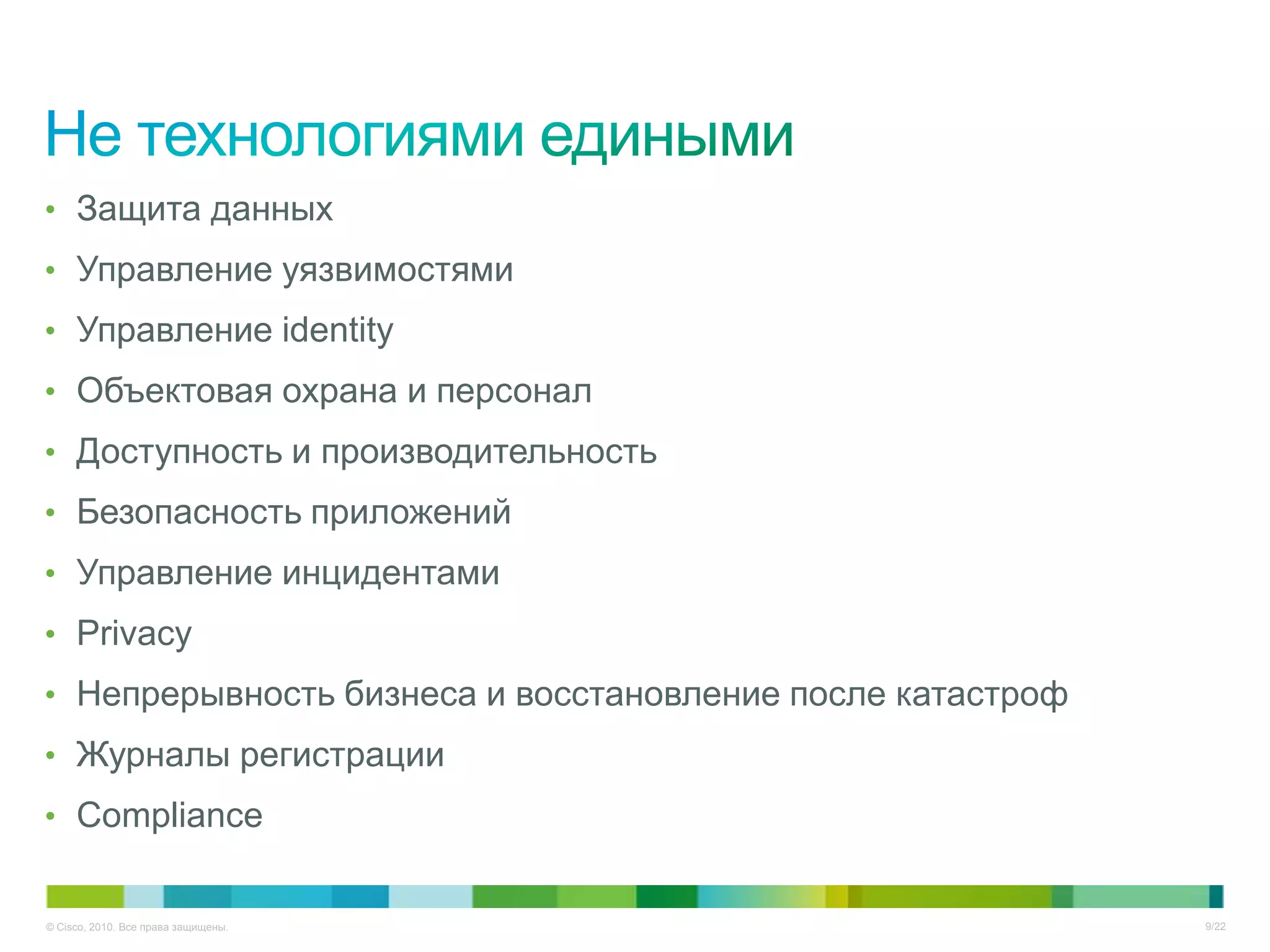 • Защита данных
• Управление уязвимостями
• Управление identity
• Объектовая охрана и персонал
• Доступность и производительность
• Безопасность приложений
• Управление инцидентами
• Privacy
• Непрерывность бизнеса и восстановление после катастроф
• Журналы регистрации
• Сompliance


© Cisco, 2010. Все права защищены.                         9/22
 