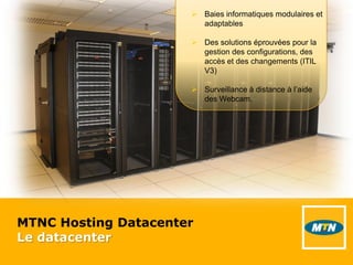 MTNC Hosting Datacenter
Le datacenter
 Baies informatiques modulaires et
adaptables
 Des solutions éprouvées pour la
gestion des configurations, des
accès et des changements (ITIL
V3)
 Surveillance à distance à l’aide
des Webcam.
 