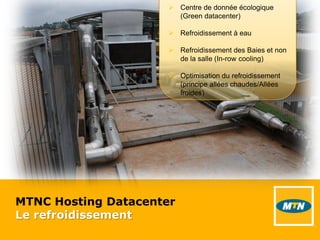 MTNC Hosting Datacenter
Le refroidissement
 Centre de donnée écologique
(Green datacenter)
 Refroidissement à eau
 Refroidissement des Baies et non
de la salle (In-row cooling)
 Optimisation du refroidissement
(principe allées chaudes/Allées
froides)
 
