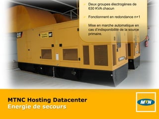 MTNC Hosting Datacenter
Energie de secours
 Deux groupes électrogènes de
630 KVA chacun
 Fonctionnent en redondance n+1
 Mise en marche automatique en
cas d’indisponibilité de la source
primaire.
 
