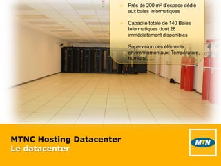 MTNC Hosting Datacenter
Le datacenter
 Près de 200 m2 d’espace dédié
aux baies informatiques
 Capacité totale de 140 Baies
Informatiques dont 28
immédiatement disponibles
 Supervision des éléments
environnementaux: Température,
humidité, …
 