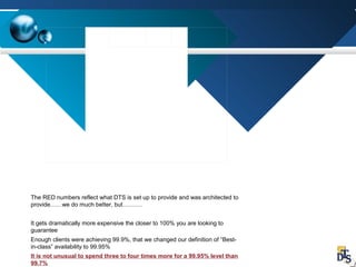 The RED numbers reflect what DTS is set up to provide and was architected to
provide……we do much better, but……….
It gets dramatically more expensive the closer to 100% you are looking to
guarantee
Enough clients were achieving 99.9%, that we changed our definition of “Best-
in-class” availability to 99.95%
It is not unusual to spend three to four times more for a 99.95% level than
99.7%
 