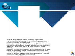 The web has set new expectations for service to be available anytime/anywhere
At last count we have 243 web sites hosted at DTS….none have full operational recovery
(component redundancy) let alone disaster recovery
Department’s are emphasizing more cost effective solutions and DTS must remain competitive
in all their service offerings. Customers compare our service offering pricing to the Google’s of
the world, but it’s the old fruit salad issue – no two services are likely to be completely
comparable
We are seeing an increase in enterprise solutions that serve multiple customers all with varying
processing requirements posing challenges to maintenance and break/fix activities (email,
service desk, 21st
century, SOA)
Customers are asking us for new tiers of services (storage), and are putting COEMS storage
environments on our floor for their offsite storage requirements
 