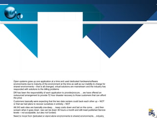 Open systems grew up one application at a time and used dedicated hardware/software
environments due to maturity of the environment at the time as well as our inability to charge for
shared environments – that is all changed, virtual solutions are mainstream and the industry has
responded with solutions to the billing problems
DR has been the responsibility of each application to provide/procure…..we have offered an
outsourced arrangement to provide 72 hour disaster recovery to those customers that can afford
the price
Customers basically were expecting that the two data centers could back each other up – NOT
or that we had plans to recover ourselves in entirety – NOT
All 243 web sites are basically one-deep…..keep costs down and bet on the come…..and then
scream when it goes down (we can be down 36 hours a month and still meet published Service
levels – not acceptable, but also not funded)
Need to move from dedicated or stand alone environments to shared environments….industry
 