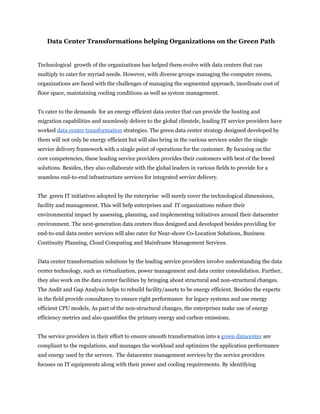 Data Center Transformations helping Organizations on the Green Path


Technological growth of the organizations has helped them evolve with data centers that can
multiply to cater for myriad needs. However, with diverse groups managing the computer rooms,
organizations are faced with the challenges of managing the segmented approach, inordinate cost of
floor space, maintaining cooling conditions as well as system management.


To cater to the demands for an energy efficient data center that can provide the hosting and
migration capabilities and seamlessly deliver to the global clientele, leading IT service providers have
worked data center transformation strategies. The green data center strategy designed developed by
them will not only be energy efficient but will also bring in the various services under the single
service delivery framework with a single point of operations for the customer. By focusing on the
core competencies, these leading service providers provides their customers with best of the breed
solutions. Besides, they also collaborate with the global leaders in various fields to provide for a
seamless end-to-end infrastructure services for integrated service delivery.


The green IT initiatives adopted by the enterprise will surely cover the technological dimensions,
facility and management. This will help enterprises and IT organizations reduce their
environmental impact by assessing, planning, and implementing initiatives around their datacenter
environment. The next-generation data centers thus designed and developed besides providing for
end-to-end data center services will also cater for Near-shore Co-Location Solutions, Business
Continuity Planning, Cloud Computing and Mainframe Management Services.


Data center transformation solutions by the leading service providers involve understanding the data
center technology, such as virtualization, power management and data center consolidation. Further,
they also work on the data center facilities by bringing about structural and non-structural changes.
The Audit and Gap Analysis helps to rebuild facility/assets to be energy efficient. Besides the experts
in the field provide consultancy to ensure right performance for legacy systems and use energy
efficient CPU models. As part of the non-structural changes, the enterprises make use of energy
efficiency metrics and also quantifies the primary energy and carbon emissions.


The service providers in their effort to ensure smooth transformation into a green datacenter are
compliant to the regulations, and manages the workload and optimizes the application performance
and energy used by the servers. The datacenter management services by the service providers
focuses on IT equipments along with their power and cooling requirements. By identifying
 