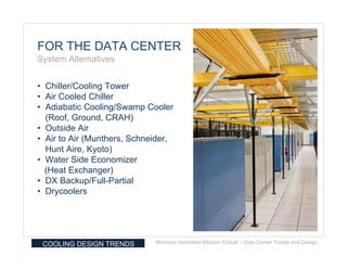 FOR THE DATA CENTER
System Alternatives


• Chiller/Cooling Tower
• Air Cooled Chiller
• Adiabatic Cooling/Swamp Cooler
  (Roof, Ground, CRAH)
• Outside Air
• Air to Air (Munthers, Schneider,
  Hunt Aire, Kyoto)
• Water Side Economizer
  (Heat Exchanger)
• DX Backup/Full-Partial
• Drycoolers




 COOLING DESIGN TRENDS       Morrison Hershfield Mission Critical – Data Center Trends and Design
 