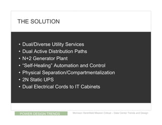 THE SOLUTION


•   Dual/Diverse Utility Services
•   Dual Active Distribution Paths
•   N+2 Generator Plant
•   “Self-Healing” Automation and Control
•   Physical Separation/Compartmentalization
•   2N Static UPS
•   Dual Electrical Cords to IT Cabinets




POWER DESIGN TRENDS      Morrison Hershfield Mission Critical – Data Center Trends and Design
 