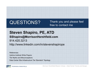 Thank you and please feel
QUESTIONS?                                            free to contact me

Steven Shapiro, PE, ATD
SShapiro@MorrisonHershfield.com
914.420.3213
http://www.linkedin.com/in/stevenshapirope

References:
Uptime Institute White Papers:
Tier Myths and Misconceptions
Data Center Site Infrastructure Tier Standard: Topology


                                            Morrison Hershfield Mission Critical – Data Center Trends and Design
 