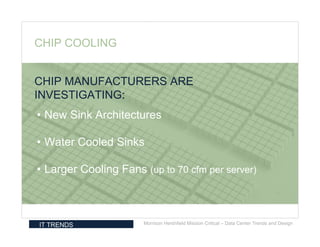 CHIP COOLING


CHIP MANUFACTURERS ARE
INVESTIGATING:
• New Sink Architectures

• Water Cooled Sinks

• Larger Cooling Fans (up to 70 cfm per server)



IT TRENDS             Morrison Hershfield Mission Critical – Data Center Trends and Design
 