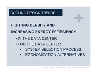 COOLING DESIGN TRENDS


FIGHTING DENSITY AND
INCREASING ENERGY EFFIECIENCY
  • IN THE DATA CENTER
  • FOR THE DATA CENTER
     • SYSTEM SELECTION PROCESS
     • ECONOMIZATION ALTERNATIVES


               Morrison Hershfield Mission Critical – Data Center Trends and Design
 