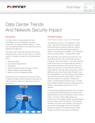 Data Center Trends 
And Network Security Impact 
Introduction 
The data center is evolving rapidly with new 
technologies such as virtualization and cloud-computing, 
and software-defined networks. These 
have a fundamental effect on how network security is 
designed and deployed. 
This paper gives a high-level overview of key trends 
shaping the data center and their impact on network 
security. The paper is divided into the following topic 
areas: 
• Perimeter firewall 
• Core network segmentation 
• Virtualization 
• Cloud computing (infrastructure-as-a-service) 
• Software-defined networking (SDN) 
• Network Function Virtualization (NFV) 
Considerations for enterprises and service providers 
to select and deploy network security is discussed, as 
well as Fortinet's approach to delivering solutions in 
this new era. 
Perimeter Firewall 
The Perimeter Is Dead…Long Live the Perimeter! 
The perimeter is porous. The enterprise is under 
siege. Web and e-mail are fat pipes for malware. 
Advanced threats are already inside the network. 
Users are mobile and bypassing the enterprise 
network. The perimeter is an M&M - a thin hard shell 
with a soft chewy interior. The perimeter is dead. 
With all the talk of the demise of the perimeter, one 
would think that the notion of perimeter security is 
long gone. But to the contrary - in an interconnected 
world where there are no longer clear boundaries, a 
solid perimeter firewall is more important than ever. 
Rather than thinking of the perimeter firewall only as 
castle wall that must keep all the bad guys out with no 
defenses inside, today the perimeter firewall is more 
like a baseball field - a set of boundaries that establish 
how and where the game will be played. Without a 
clear set of bases and markings, of outfield and 
stands, a baseball game would be chaos. The field 
lets the players establish where they play offense and 
defense, while keeping unruly fans out on the 
sidelines. 
The firewall thus establishes that clear deny-by-default 
boundary and the limited paths into the data center, 
keeping riffraff out while controlling the chaos of what 
enters. It anchors where additional layers of 
protection are then applied, whether at ingress/egress 
points or deeper within the network. The perimeter 
firewall has not been made obsolete, it has become 
the baseline (quite literally derived from the paths 
between the bases of the baseball diamond) that 
shapes how other security layers are deployed. 
 