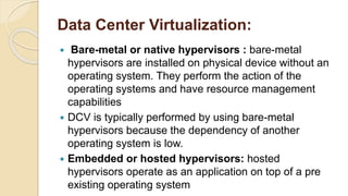 Data Center Virtualization:
 Bare-metal or native hypervisors : bare-metal
hypervisors are installed on physical device without an
operating system. They perform the action of the
operating systems and have resource management
capabilities
 DCV is typically performed by using bare-metal
hypervisors because the dependency of another
operating system is low.
 Embedded or hosted hypervisors: hosted
hypervisors operate as an application on top of a pre
existing operating system
 