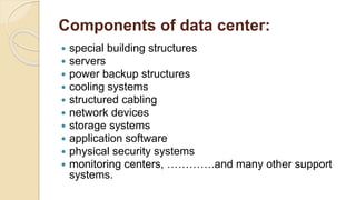 Components of data center:
 special building structures
 servers
 power backup structures
 cooling systems
 structured cabling
 network devices
 storage systems
 application software
 physical security systems
 monitoring centers, ………….and many other support
systems.
 
