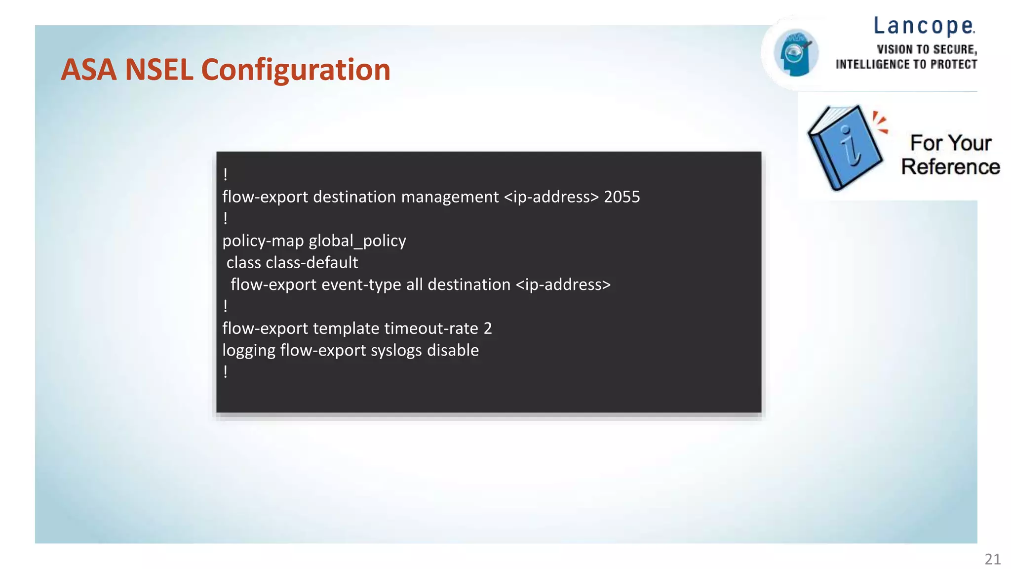 ASA NSEL Configuration
21
!
flow-export destination management <ip-address> 2055
!
policy-map global_policy
class class-default
flow-export event-type all destination <ip-address>
!
flow-export template timeout-rate 2
logging flow-export syslogs disable
!
 