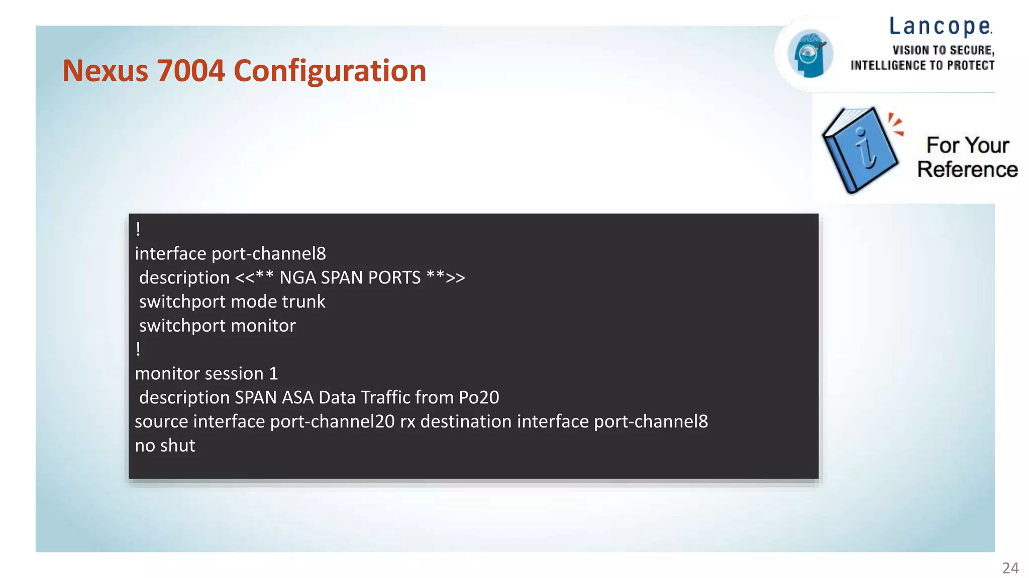 Nexus 7004 Configuration
24
!
interface port-channel8
description <<** NGA SPAN PORTS **>>
switchport mode trunk
switchport monitor
!
monitor session 1
description SPAN ASA Data Traffic from Po20
source interface port-channel20 rx destination interface port-channel8
no shut
 
