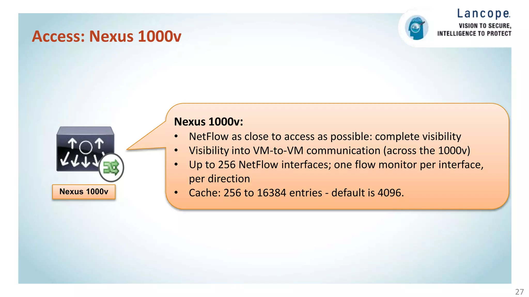 Access: Nexus 1000v
27
Nexus 1000v
Nexus 1000v:
• NetFlow as close to access as possible: complete visibility
• Visibility into VM-to-VM communication (across the 1000v)
• Up to 256 NetFlow interfaces; one flow monitor per interface,
per direction
• Cache: 256 to 16384 entries - default is 4096.
 