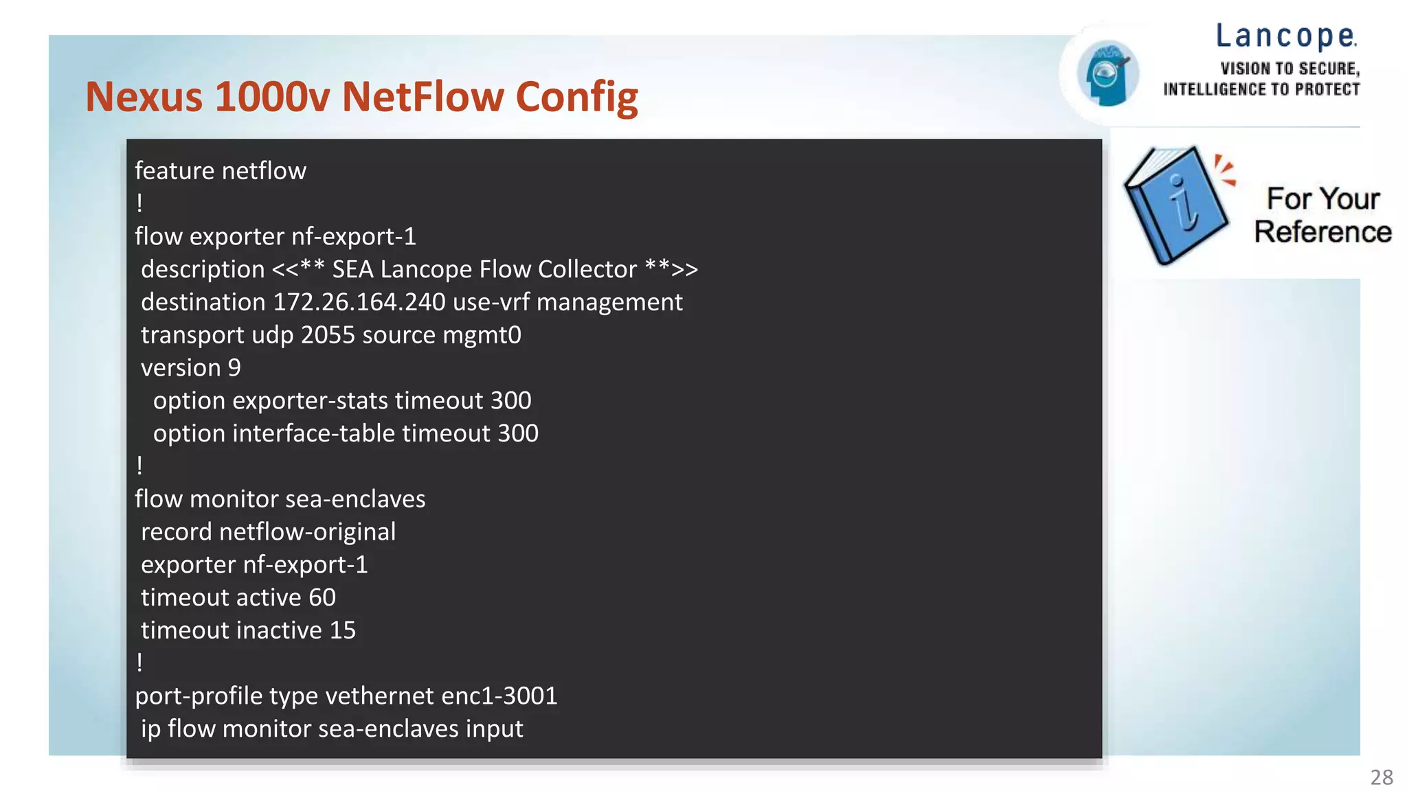 Nexus 1000v NetFlow Config
28
feature netflow
!
flow exporter nf-export-1
description <<** SEA Lancope Flow Collector **>>
destination 172.26.164.240 use-vrf management
transport udp 2055 source mgmt0
version 9
option exporter-stats timeout 300
option interface-table timeout 300
!
flow monitor sea-enclaves
record netflow-original
exporter nf-export-1
timeout active 60
timeout inactive 15
!
port-profile type vethernet enc1-3001
ip flow monitor sea-enclaves input
 