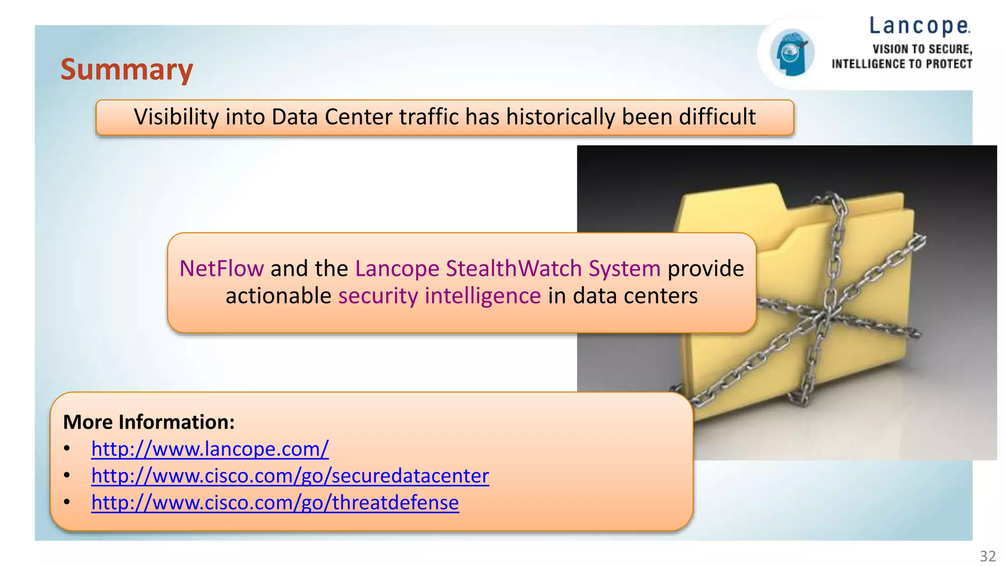 Summary
32
More Information:
• http://www.lancope.com/
• http://www.cisco.com/go/securedatacenter
• http://www.cisco.com/go/threatdefense
NetFlow and the Lancope StealthWatch System provide
actionable security intelligence in data centers
Visibility into Data Center traffic has historically been difficult
 