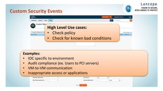 Custom Security Events
High Level Use cases:
• Check policy
• Check for known bad conditions
Examples:
• IOC specific to environment
• Audit compliance (ex. Users to PCI servers)
• VM-to-VM communication
• Inappropriate access or applications
 