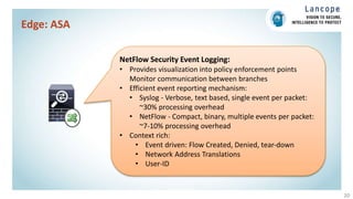 Edge: ASA
20
NetFlow Security Event Logging:
• Provides visualization into policy enforcement points
Monitor communication between branches
• Efficient event reporting mechanism:
• Syslog - Verbose, text based, single event per packet:
~30% processing overhead
• NetFlow - Compact, binary, multiple events per packet:
~7-10% processing overhead
• Context rich:
• Event driven: Flow Created, Denied, tear-down
• Network Address Translations
• User-ID
 