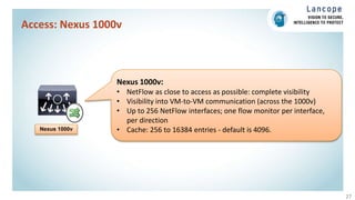 Access: Nexus 1000v
27
Nexus 1000v
Nexus 1000v:
• NetFlow as close to access as possible: complete visibility
• Visibility into VM-to-VM communication (across the 1000v)
• Up to 256 NetFlow interfaces; one flow monitor per interface,
per direction
• Cache: 256 to 16384 entries - default is 4096.
 