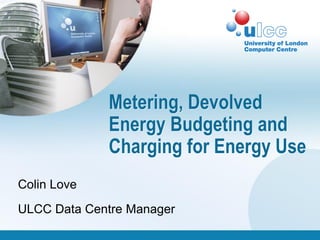 Metering, Devolved
             Energy Budgeting and
             Charging for Energy Use
Colin Love
ULCC Data Centre Manager
 