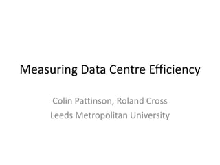 Measuring Data Centre Efficiency Colin Pattinson, Roland Cross Leeds Metropolitan University 