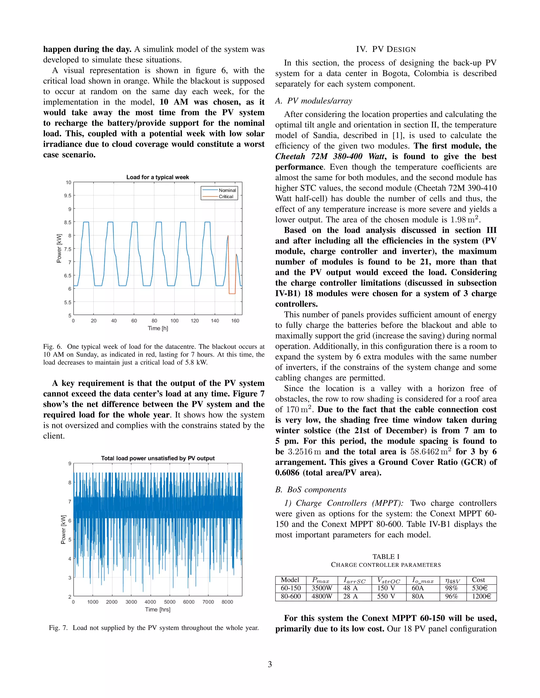 happen during the day. A simulink model of the system was
developed to simulate these situations.
A visual representation is shown in ﬁgure 6, with the
critical load shown in orange. While the blackout is supposed
to occur at random on the same day each week, for the
implementation in the model, 10 AM was chosen, as it
would take away the most time from the PV system
to recharge the battery/provide support for the nominal
load. This, coupled with a potential week with low solar
irradiance due to cloud coverage would constitute a worst
case scenario.
Fig. 6. One typical week of load for the datacentre. The blackout occurs at
10 AM on Sunday, as indicated in red, lasting for 7 hours. At this time, the
load decreases to maintain just a critical load of 5.8 kW.
A key requirement is that the output of the PV system
cannot exceed the data center’s load at any time. Figure 7
show’s the net difference between the PV system and the
required load for the whole year. It shows how the system
is not oversized and complies with the constrains stated by the
client.
Fig. 7. Load not supplied by the PV system throughout the whole year.
IV. PV DESIGN
In this section, the process of designing the back-up PV
system for a data center in Bogota, Colombia is described
separately for each system component.
A. PV modules/array
After considering the location properties and calculating the
optimal tilt angle and orientation in section II, the temperature
model of Sandia, described in [1], is used to calculate the
efﬁciency of the given two modules. The ﬁrst module, the
Cheetah 72M 380-400 Watt, is found to give the best
performance. Even though the temperature coefﬁcients are
almost the same for both modules, and the second module has
higher STC values, the second module (Cheetah 72M 390-410
Watt half-cell) has double the number of cells and thus, the
effect of any temperature increase is more severe and yields a
lower output. The area of the chosen module is 1.98 m2
.
Based on the load analysis discussed in section III
and after including all the efﬁciencies in the system (PV
module, charge controller and inverter), the maximum
number of modules is found to be 21, more than that
and the PV output would exceed the load. Considering
the charge controller limitations (discussed in subsection
IV-B1) 18 modules were chosen for a system of 3 charge
controllers.
This number of panels provides sufﬁcient amount of energy
to fully charge the batteries before the blackout and able to
maximally support the grid (increase the saving) during normal
operation. Additionally, in this conﬁguration there is a room to
expand the system by 6 extra modules with the same number
of inverters, if the constrains of the system change and some
cabling changes are permitted.
Since the location is a valley with a horizon free of
obstacles, the row to row shading is considered for a roof area
of 170 m2
. Due to the fact that the cable connection cost
is very low, the shading free time window taken during
winter solstice (the 21st of December) is from 7 am to
5 pm. For this period, the module spacing is found to
be 3.2516 m and the total area is 58.6462 m2
for 3 by 6
arrangement. This gives a Ground Cover Ratio (GCR) of
0.6086 (total area/PV area).
B. BoS components
1) Charge Controllers (MPPT): Two charge controllers
were given as options for the system: the Conext MPPT 60-
150 and the Conext MPPT 80-600. Table IV-B1 displays the
most important parameters for each model.
TABLE I
CHARGE CONTROLLER PARAMETERS
Model Pmax IarrSC VstrOC Io max η48V Cost
60-150 3500W 48 A 150 V 60A 98% 530e
80-600 4800W 28 A 550 V 80A 96% 1200e
For this system the Conext MPPT 60-150 will be used,
primarily due to its low cost. Our 18 PV panel conﬁguration
3
 