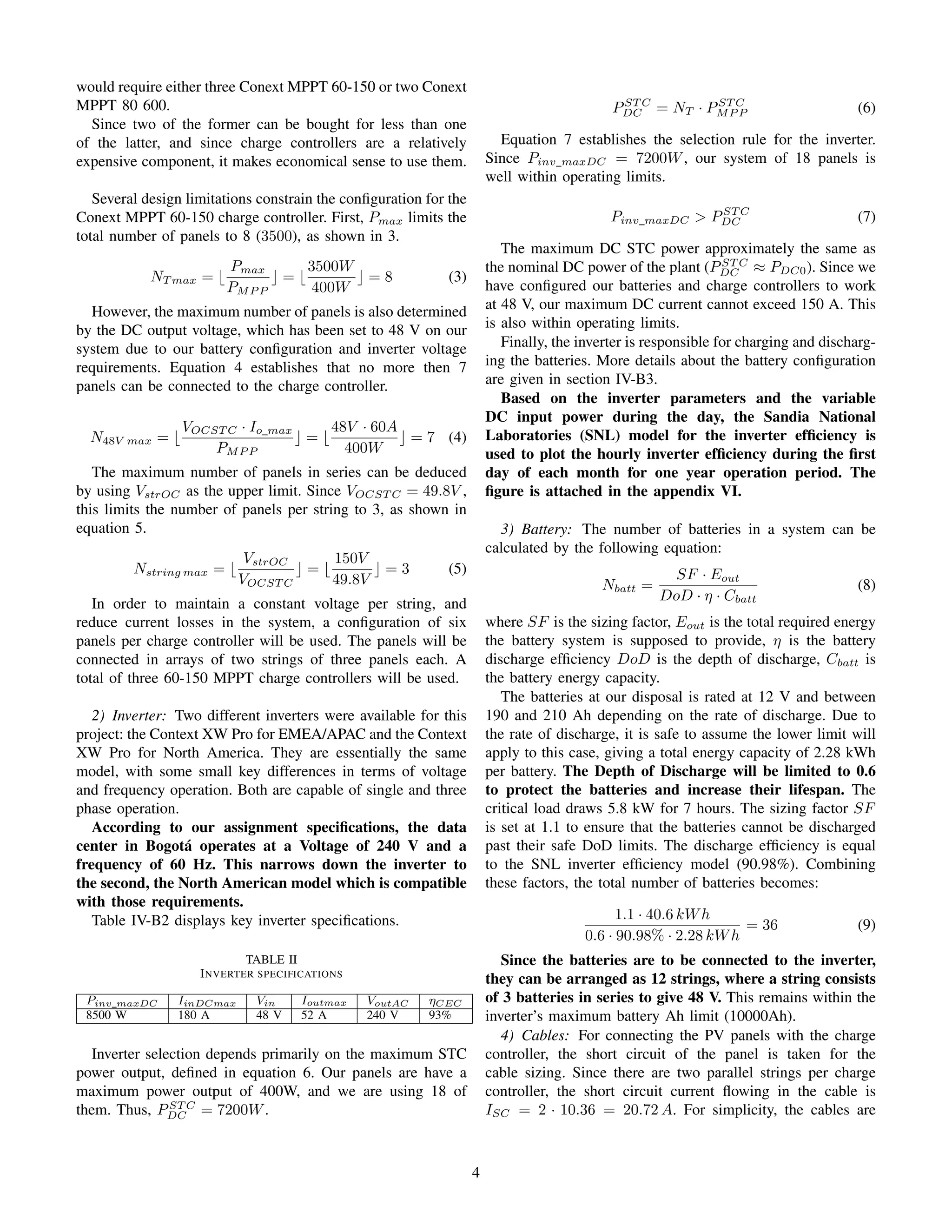 would require either three Conext MPPT 60-150 or two Conext
MPPT 80 600.
Since two of the former can be bought for less than one
of the latter, and since charge controllers are a relatively
expensive component, it makes economical sense to use them.
Several design limitations constrain the conﬁguration for the
Conext MPPT 60-150 charge controller. First, Pmax limits the
total number of panels to 8 (3500), as shown in 3.
NT max =
Pmax
PMP P
=
3500W
400W
= 8 (3)
However, the maximum number of panels is also determined
by the DC output voltage, which has been set to 48 V on our
system due to our battery conﬁguration and inverter voltage
requirements. Equation 4 establishes that no more then 7
panels can be connected to the charge controller.
N48V max =
VOCST C · Io max
PMP P
=
48V · 60A
400W
= 7 (4)
The maximum number of panels in series can be deduced
by using VstrOC as the upper limit. Since VOCST C = 49.8V ,
this limits the number of panels per string to 3, as shown in
equation 5.
Nstring max =
VstrOC
VOCST C
=
150V
49.8V
= 3 (5)
In order to maintain a constant voltage per string, and
reduce current losses in the system, a conﬁguration of six
panels per charge controller will be used. The panels will be
connected in arrays of two strings of three panels each. A
total of three 60-150 MPPT charge controllers will be used.
2) Inverter: Two different inverters were available for this
project: the Context XW Pro for EMEA/APAC and the Context
XW Pro for North America. They are essentially the same
model, with some small key differences in terms of voltage
and frequency operation. Both are capable of single and three
phase operation.
According to our assignment speciﬁcations, the data
center in Bogot´a operates at a Voltage of 240 V and a
frequency of 60 Hz. This narrows down the inverter to
the second, the North American model which is compatible
with those requirements.
Table IV-B2 displays key inverter speciﬁcations.
TABLE II
INVERTER SPECIFICATIONS
Pinv maxDC IinDCmax Vin Ioutmax VoutAC ηCEC
8500 W 180 A 48 V 52 A 240 V 93%
Inverter selection depends primarily on the maximum STC
power output, deﬁned in equation 6. Our panels are have a
maximum power output of 400W, and we are using 18 of
them. Thus, PST C
DC = 7200W.
PST C
DC = NT · PST C
MP P (6)
Equation 7 establishes the selection rule for the inverter.
Since Pinv maxDC = 7200W, our system of 18 panels is
well within operating limits.
Pinv maxDC > PST C
DC (7)
The maximum DC STC power approximately the same as
the nominal DC power of the plant (PST C
DC ≈ PDC0). Since we
have conﬁgured our batteries and charge controllers to work
at 48 V, our maximum DC current cannot exceed 150 A. This
is also within operating limits.
Finally, the inverter is responsible for charging and discharg-
ing the batteries. More details about the battery conﬁguration
are given in section IV-B3.
Based on the inverter parameters and the variable
DC input power during the day, the Sandia National
Laboratories (SNL) model for the inverter efﬁciency is
used to plot the hourly inverter efﬁciency during the ﬁrst
day of each month for one year operation period. The
ﬁgure is attached in the appendix VI.
3) Battery: The number of batteries in a system can be
calculated by the following equation:
Nbatt =
SF · Eout
DoD · η · Cbatt
(8)
where SF is the sizing factor, Eout is the total required energy
the battery system is supposed to provide, η is the battery
discharge efﬁciency DoD is the depth of discharge, Cbatt is
the battery energy capacity.
The batteries at our disposal is rated at 12 V and between
190 and 210 Ah depending on the rate of discharge. Due to
the rate of discharge, it is safe to assume the lower limit will
apply to this case, giving a total energy capacity of 2.28 kWh
per battery. The Depth of Discharge will be limited to 0.6
to protect the batteries and increase their lifespan. The
critical load draws 5.8 kW for 7 hours. The sizing factor SF
is set at 1.1 to ensure that the batteries cannot be discharged
past their safe DoD limits. The discharge efﬁciency is equal
to the SNL inverter efﬁciency model (90.98%). Combining
these factors, the total number of batteries becomes:
1.1 · 40.6 kWh
0.6 · 90.98% · 2.28 kWh
= 36 (9)
Since the batteries are to be connected to the inverter,
they can be arranged as 12 strings, where a string consists
of 3 batteries in series to give 48 V. This remains within the
inverter’s maximum battery Ah limit (10000Ah).
4) Cables: For connecting the PV panels with the charge
controller, the short circuit of the panel is taken for the
cable sizing. Since there are two parallel strings per charge
controller, the short circuit current ﬂowing in the cable is
ISC = 2 · 10.36 = 20.72 A. For simplicity, the cables are
4
 
