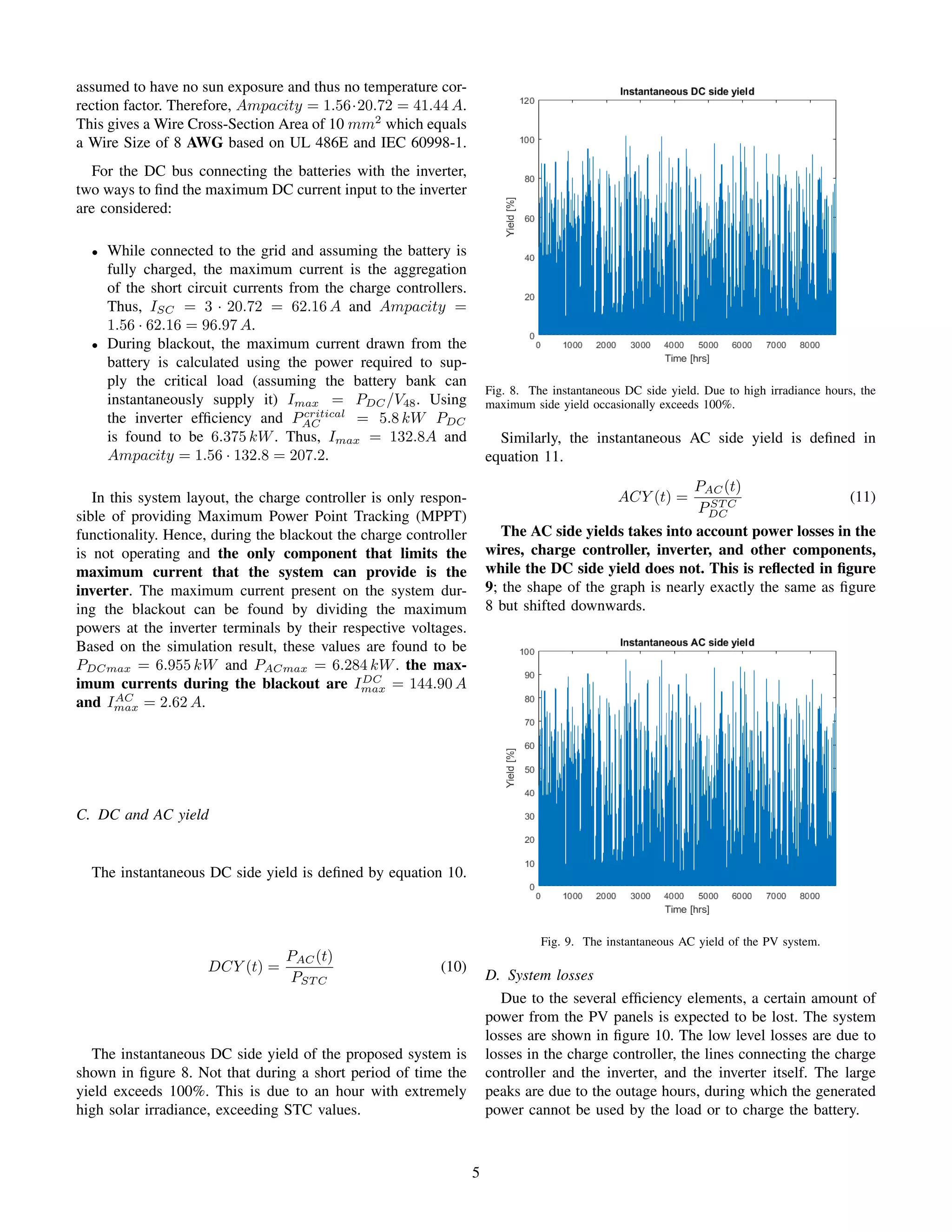 assumed to have no sun exposure and thus no temperature cor-
rection factor. Therefore, Ampacity = 1.56·20.72 = 41.44 A.
This gives a Wire Cross-Section Area of 10 mm2
which equals
a Wire Size of 8 AWG based on UL 486E and IEC 60998-1.
For the DC bus connecting the batteries with the inverter,
two ways to ﬁnd the maximum DC current input to the inverter
are considered:
• While connected to the grid and assuming the battery is
fully charged, the maximum current is the aggregation
of the short circuit currents from the charge controllers.
Thus, ISC = 3 · 20.72 = 62.16 A and Ampacity =
1.56 · 62.16 = 96.97 A.
• During blackout, the maximum current drawn from the
battery is calculated using the power required to sup-
ply the critical load (assuming the battery bank can
instantaneously supply it) Imax = PDC/V48. Using
the inverter efﬁciency and Pcritical
AC = 5.8 kW PDC
is found to be 6.375 kW. Thus, Imax = 132.8A and
Ampacity = 1.56 · 132.8 = 207.2.
In this system layout, the charge controller is only respon-
sible of providing Maximum Power Point Tracking (MPPT)
functionality. Hence, during the blackout the charge controller
is not operating and the only component that limits the
maximum current that the system can provide is the
inverter. The maximum current present on the system dur-
ing the blackout can be found by dividing the maximum
powers at the inverter terminals by their respective voltages.
Based on the simulation result, these values are found to be
PDCmax = 6.955 kW and PACmax = 6.284 kW. the max-
imum currents during the blackout are IDC
max = 144.90 A
and IAC
max = 2.62 A.
C. DC and AC yield
The instantaneous DC side yield is deﬁned by equation 10.
DCY (t) =
PAC(t)
PST C
(10)
The instantaneous DC side yield of the proposed system is
shown in ﬁgure 8. Not that during a short period of time the
yield exceeds 100%. This is due to an hour with extremely
high solar irradiance, exceeding STC values.
Fig. 8. The instantaneous DC side yield. Due to high irradiance hours, the
maximum side yield occasionally exceeds 100%.
Similarly, the instantaneous AC side yield is deﬁned in
equation 11.
ACY (t) =
PAC(t)
PST C
DC
(11)
The AC side yields takes into account power losses in the
wires, charge controller, inverter, and other components,
while the DC side yield does not. This is reﬂected in ﬁgure
9; the shape of the graph is nearly exactly the same as ﬁgure
8 but shifted downwards.
Fig. 9. The instantaneous AC yield of the PV system.
D. System losses
Due to the several efﬁciency elements, a certain amount of
power from the PV panels is expected to be lost. The system
losses are shown in ﬁgure 10. The low level losses are due to
losses in the charge controller, the lines connecting the charge
controller and the inverter, and the inverter itself. The large
peaks are due to the outage hours, during which the generated
power cannot be used by the load or to charge the battery.
5
 