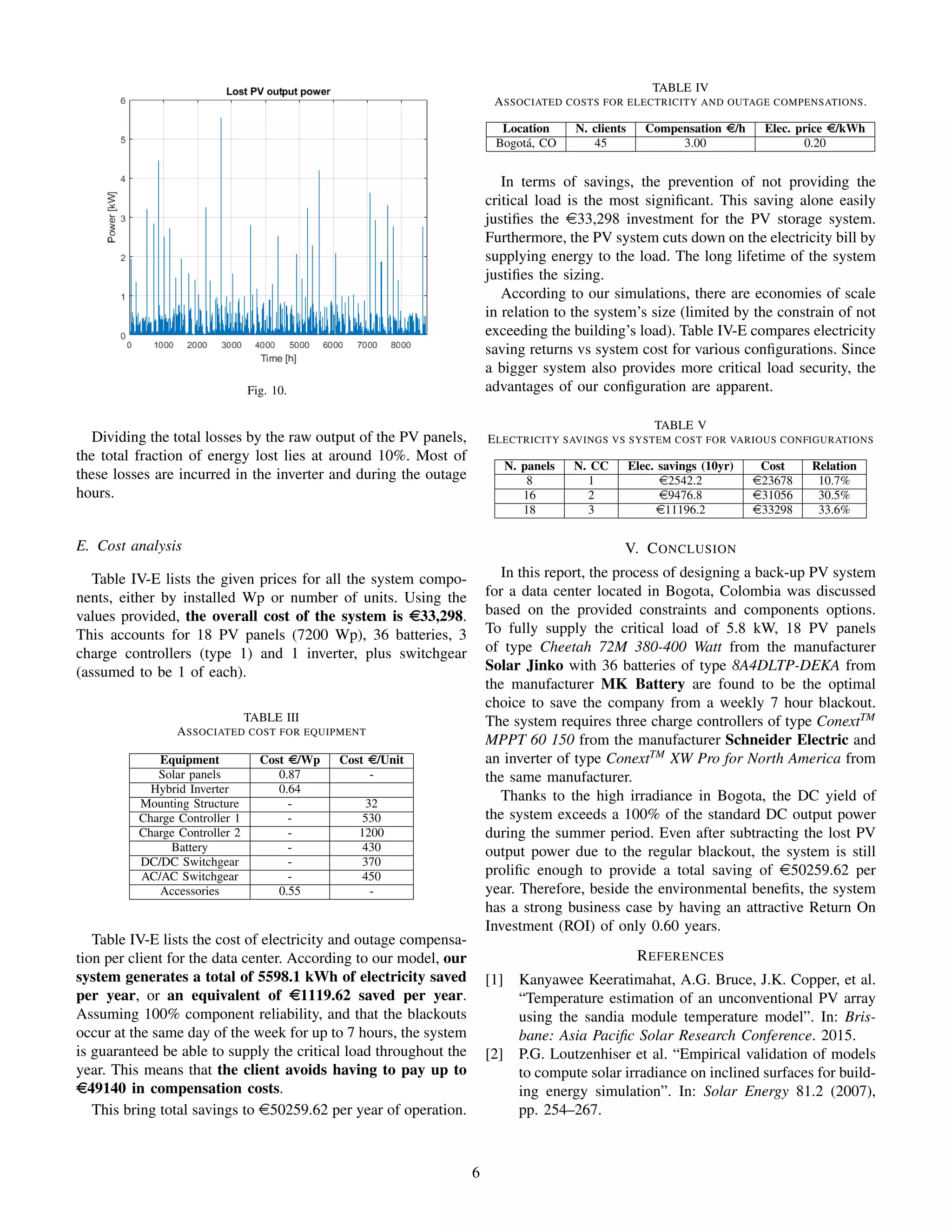 Fig. 10.
Dividing the total losses by the raw output of the PV panels,
the total fraction of energy lost lies at around 10%. Most of
these losses are incurred in the inverter and during the outage
hours.
E. Cost analysis
Table IV-E lists the given prices for all the system compo-
nents, either by installed Wp or number of units. Using the
values provided, the overall cost of the system is e33,298.
This accounts for 18 PV panels (7200 Wp), 36 batteries, 3
charge controllers (type 1) and 1 inverter, plus switchgear
(assumed to be 1 of each).
TABLE III
ASSOCIATED COST FOR EQUIPMENT
Equipment Cost e/Wp Cost e/Unit
Solar panels 0.87 -
Hybrid Inverter 0.64
Mounting Structure - 32
Charge Controller 1 - 530
Charge Controller 2 - 1200
Battery - 430
DC/DC Switchgear - 370
AC/AC Switchgear - 450
Accessories 0.55 -
Table IV-E lists the cost of electricity and outage compensa-
tion per client for the data center. According to our model, our
system generates a total of 5598.1 kWh of electricity saved
per year, or an equivalent of e1119.62 saved per year.
Assuming 100% component reliability, and that the blackouts
occur at the same day of the week for up to 7 hours, the system
is guaranteed be able to supply the critical load throughout the
year. This means that the client avoids having to pay up to
e49140 in compensation costs.
This bring total savings to e50259.62 per year of operation.
TABLE IV
ASSOCIATED COSTS FOR ELECTRICITY AND OUTAGE COMPENSATIONS.
Location N. clients Compensation e/h Elec. price e/kWh
Bogot´a, CO 45 3.00 0.20
In terms of savings, the prevention of not providing the
critical load is the most signiﬁcant. This saving alone easily
justiﬁes the e33,298 investment for the PV storage system.
Furthermore, the PV system cuts down on the electricity bill by
supplying energy to the load. The long lifetime of the system
justiﬁes the sizing.
According to our simulations, there are economies of scale
in relation to the system’s size (limited by the constrain of not
exceeding the building’s load). Table IV-E compares electricity
saving returns vs system cost for various conﬁgurations. Since
a bigger system also provides more critical load security, the
advantages of our conﬁguration are apparent.
TABLE V
ELECTRICITY SAVINGS VS SYSTEM COST FOR VARIOUS CONFIGURATIONS
N. panels N. CC Elec. savings (10yr) Cost Relation
8 1 e2542.2 e23678 10.7%
16 2 e9476.8 e31056 30.5%
18 3 e11196.2 e33298 33.6%
V. CONCLUSION
In this report, the process of designing a back-up PV system
for a data center located in Bogota, Colombia was discussed
based on the provided constraints and components options.
To fully supply the critical load of 5.8 kW, 18 PV panels
of type Cheetah 72M 380-400 Watt from the manufacturer
Solar Jinko with 36 batteries of type 8A4DLTP-DEKA from
the manufacturer MK Battery are found to be the optimal
choice to save the company from a weekly 7 hour blackout.
The system requires three charge controllers of type ConextTM
MPPT 60 150 from the manufacturer Schneider Electric and
an inverter of type ConextTM
XW Pro for North America from
the same manufacturer.
Thanks to the high irradiance in Bogota, the DC yield of
the system exceeds a 100% of the standard DC output power
during the summer period. Even after subtracting the lost PV
output power due to the regular blackout, the system is still
proliﬁc enough to provide a total saving of e50259.62 per
year. Therefore, beside the environmental beneﬁts, the system
has a strong business case by having an attractive Return On
Investment (ROI) of only 0.60 years.
REFERENCES
[1] Kanyawee Keeratimahat, A.G. Bruce, J.K. Copper, et al.
“Temperature estimation of an unconventional PV array
using the sandia module temperature model”. In: Bris-
bane: Asia Paciﬁc Solar Research Conference. 2015.
[2] P.G. Loutzenhiser et al. “Empirical validation of models
to compute solar irradiance on inclined surfaces for build-
ing energy simulation”. In: Solar Energy 81.2 (2007),
pp. 254–267.
6
 