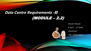 ARJUN THAKUR
B.TECH , 3RD YEAR
I NURTURE
TMU ,MORADABAD
Data Centre Requirements -II
(MODULE – 2.2)
 