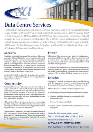Data Centre Services
ContintuitySA’s data centre solutions provide our customers with secure and resilient data
centre facilities with a variety of network connectivity options such as, Internet access, Point
to Point connectivity, MPLS and Ethernet/SDH Private Lines. This enables the customer to build
a service to their own requirements without the problems or cost implications of providing
reliable power, cooling, network and security in house. ContinuitySA offers approximately
50000 square feet of data centre space throughout Southern Africa, with multiple data centre
sites in both Johannesburg and Cape Town.

Services                                                               Power
In addition ContinuitySA has expanded its services to deliver next     All ContinuitySA’s datacentres are built with backup power
generation of bandwidth enabled recovery solutions and beyond.         generators and UPS systems to keep the environment powered
ContinuitySA provides a variety of hosting solutions, ranging from     up in the event of a power failure from the primary power grid.
co-located to fully managed virtualised environments, with our         The generators and UPS devices are constantly maintained and
primary focus being to ensure our clients are able to address the      tested for correct operation.
resilience and recoverability of their IT services. Our hosting
services are complimented by managed backup and recovery               In addition to the above there are redundant cooling systems
services, virtual server replication and high availability solutions   employed in each data suite to ensure that optimal temperature
to satisfy any level of continuity requirement.                        and humidly is maintained in the environment. These are constantly
                                                                       monitored by a robust building management system.
ContinuitySA is ideally positioned to design innovative solutions
that integrate production hosting and recovery capability into a
single seamless solution                                               Benefits
                                                                       ContinuitySA’s portfolio of supporting services provides clients
Connectivity                                                           with the appropriate resources to develop practical and
                                                                       demonstrable IT Continuity and Business Continuity strategies.
ContintuitySA’s extensive data centres provide connectivity to all
major South African carriers and closely-integrated partner            Additional services available from ContinuitySA include:
relationships to ensure extensive regional coverage with carrier-
grade co-location facilities in strategically-important                •   Consultancy on Business and Infrastructure Impact Analysis
communication hubs. Where the facility is available these Data
centres are interconnected by high speed Gigabit enabled networks      •   Managed Availability from Co-location through to full
over multiple fibre providers.                                             Outsource Recovery

All ContinuitySA data centres have meet me rooms with multiple         •   Recovery Coordination and Audit
providers having core network infrastructure into the locations,
allowing customers to connect to an existing provider or where         •   Standby Services – Work Area with Rapid Desktop and Server
required connect via redundant datacentres.                                Deployment

All ContinuitySA’s datacentres are connected back to a fibre core
LAN environment which allows for connectivity back to                  For further information please contact:
ContintuitySA’s work area recovery. This network is configurable
by the end customer to ensure that the solution is truly bespoke       Tel: +27 11 554 8000 • Fax: +27 11 554 8150
for their DR environment.
                                                                       Email: info@continuitysa.co.za
 