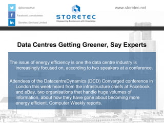 @StoretecHull

www.storetec.net

Facebook.com/storetec
Storetec Services Limited

Data Centres Getting Greener, Say Experts
The issue of energy efficiency is one the data centre industry is
increasingly focused on, according to two speakers at a conference.
Attendees of the DatacentreDynamics (DCD) Converged conference in
London this week heard from the infrastructure chiefs at Facebook
and eBay, two organisations that handle huge volumes of
information, about how they have gone about becoming more
energy efficient, Computer Weekly reports.

 