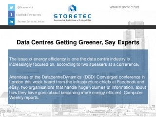 @StoretecHull

www.storetec.net

Facebook.com/storetec
Storetec Services Limited

Data Centres Getting Greener, Say Experts
The issue of energy efficiency is one the data centre industry is
increasingly focused on, according to two speakers at a conference.
Attendees of the DatacentreDynamics (DCD) Converged conference in
London this week heard from the infrastructure chiefs at Facebook and
eBay, two organisations that handle huge volumes of information, about
how they have gone about becoming more energy efficient, Computer
Weekly reports.

 