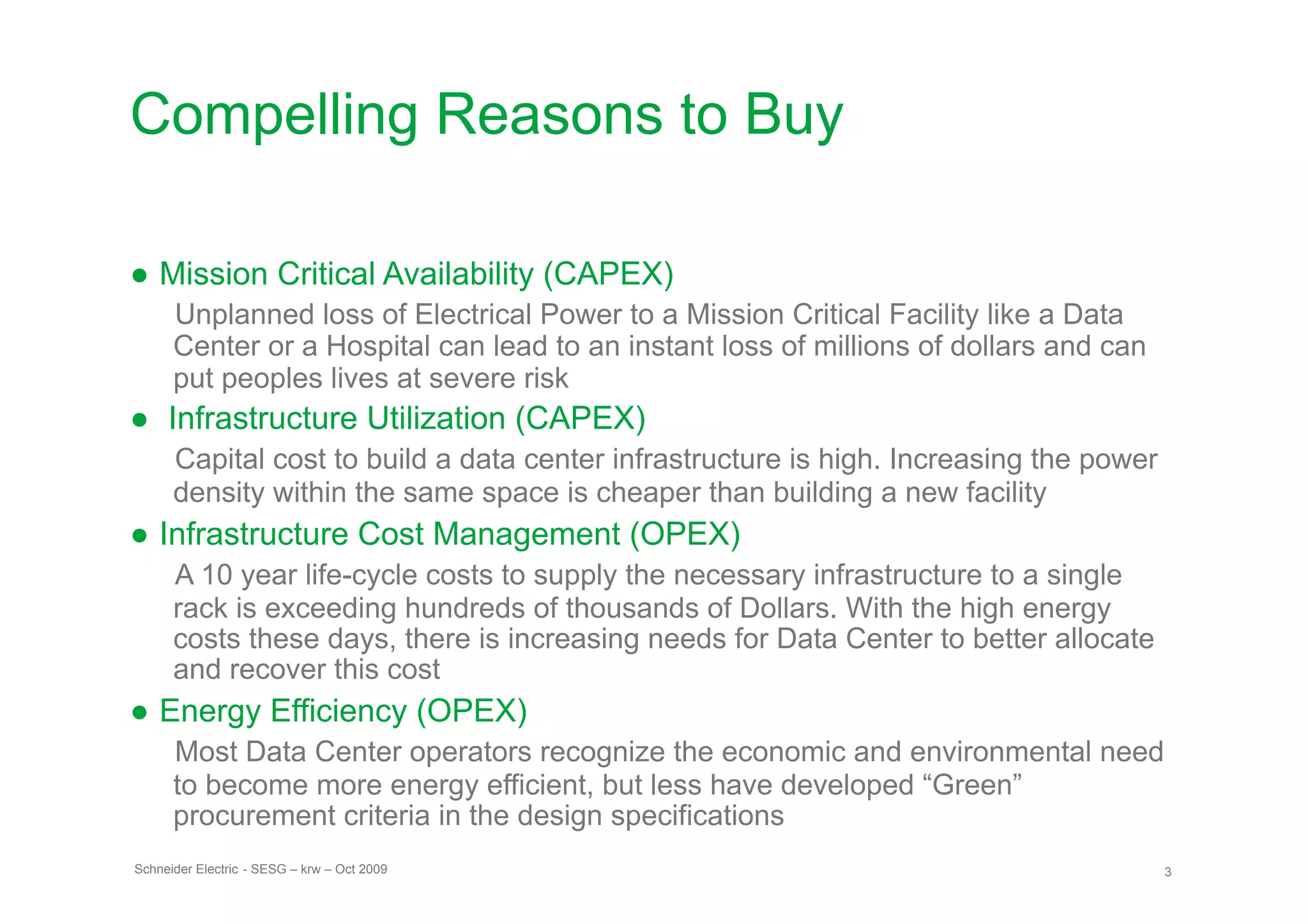 Compelling Reasons to Buy

● Mission Critical Availability (CAPEX)
      Unplanned loss of Electrical Power to a Mission Critical Facility like a Data
      Center or a Hospital can lead to an instant loss of millions of dollars and can
      put peoples lives at severe risk
●  Infrastructure Utilization (CAPEX)
      Capital cost to build a data center infrastructure is high. Increasing the power
      density within the same space is cheaper than building a new facility
● Infrastructure Cost Management (OPEX)
      A 10 year life-cycle costs to supply the necessary infrastructure to a single
      rack is exceeding hundreds of thousands of Dollars. With the high energy
      costs these days, there is increasing needs for Data Center to better allocate
      and recover this cost
● Energy Efficiency (OPEX)
      Most Data Center operators recognize the economic and environmental need
      to become more energy efficient, but less have developed “Green”
      procurement criteria in the design specifications
Schneider Electric - SESG – krw – Oct 2009                                               3
 