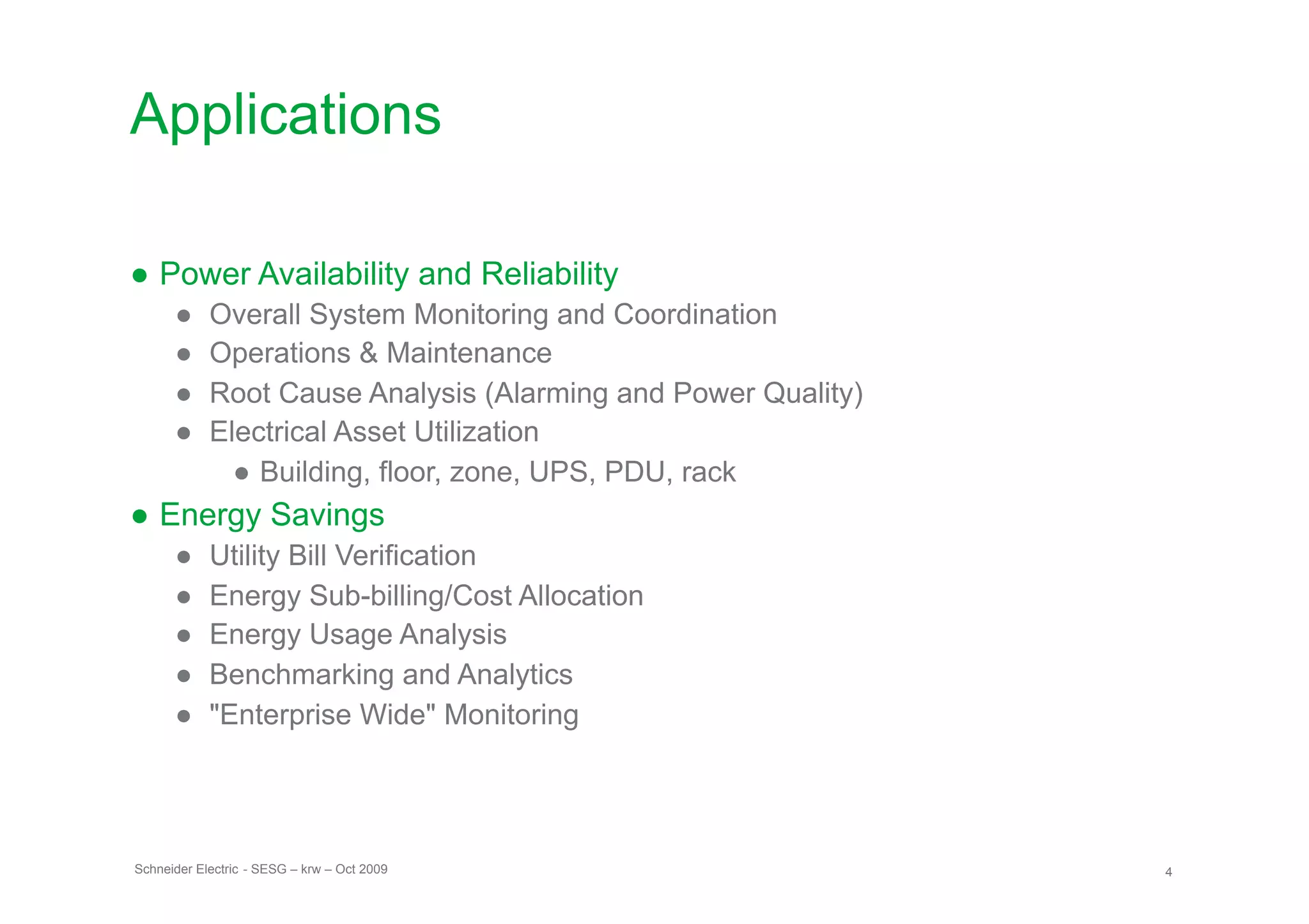 Applications

● Power Availability and Reliability
      ●     Overall System Monitoring and Coordination
      ●     Operations & Maintenance
      ●     Root Cause Analysis (Alarming and Power Quality)
      ●     Electrical Asset Utilization
              ● Building, floor, zone, UPS, PDU, rack
● Energy Savings
      ●     Utility Bill Verification
      ●     Energy Sub-billing/Cost Allocation
      ●     Energy Usage Analysis
      ●     Benchmarking and Analytics
      ●     "Enterprise Wide" Monitoring




Schneider Electric - SESG – krw – Oct 2009                     4
 