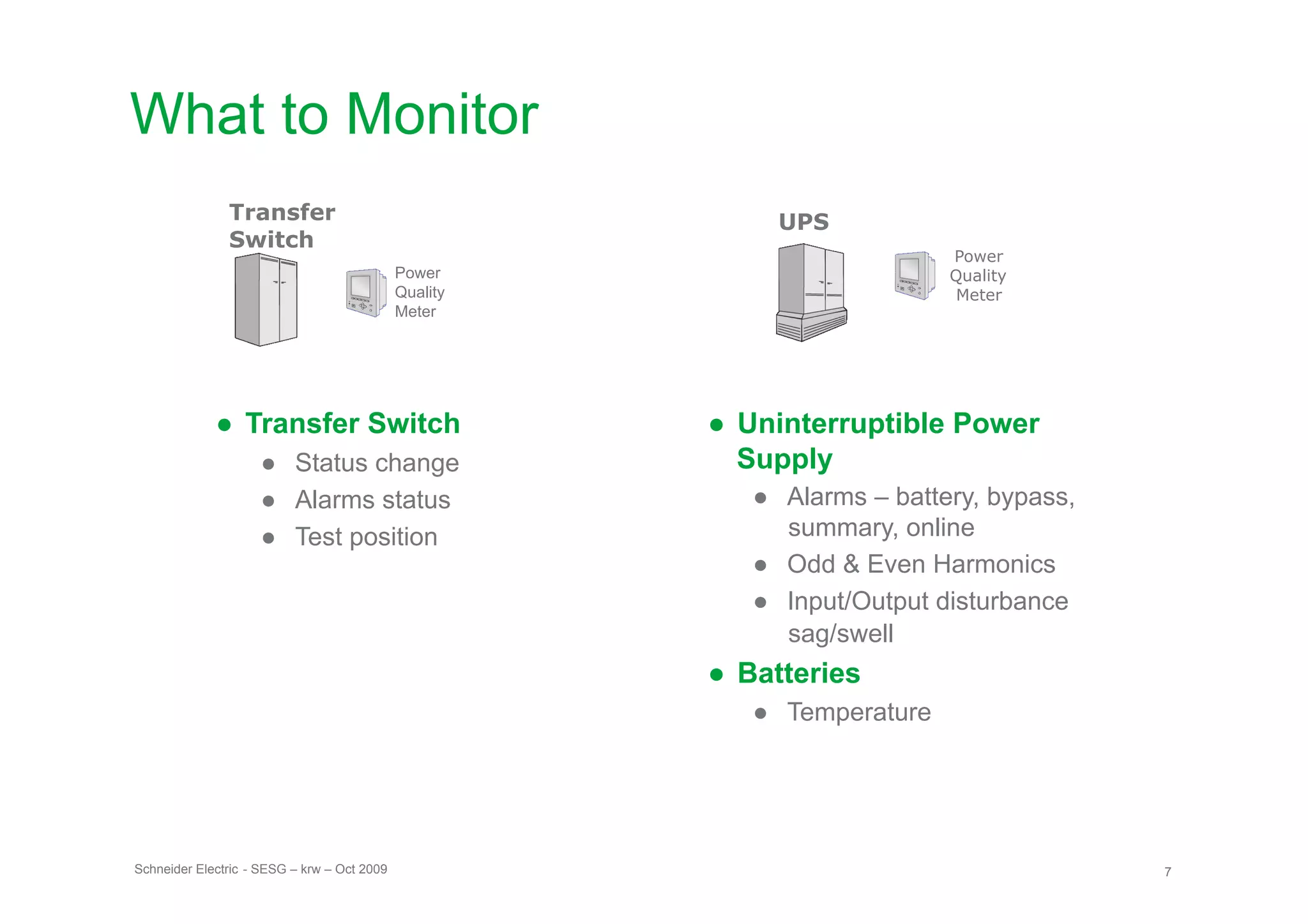What to Monitor
               Transfer                                     UPS
               Switch
                                                                           Power
                                             Power                         Quality
                                             Quality                        Meter
                                             Meter




             ●  Transfer Switch                        ●  Uninterruptible Power
                    ●  Status change                      Supply
                    ●  Alarms status                      ●  Alarms – battery, bypass,
                    ●  Test position                         summary, online
                                                          ●  Odd & Even Harmonics
                                                          ●  Input/Output disturbance
                                                             sag/swell
                                                       ●  Batteries
                                                          ●  Temperature




Schneider Electric - SESG – krw – Oct 2009                                               7
 
